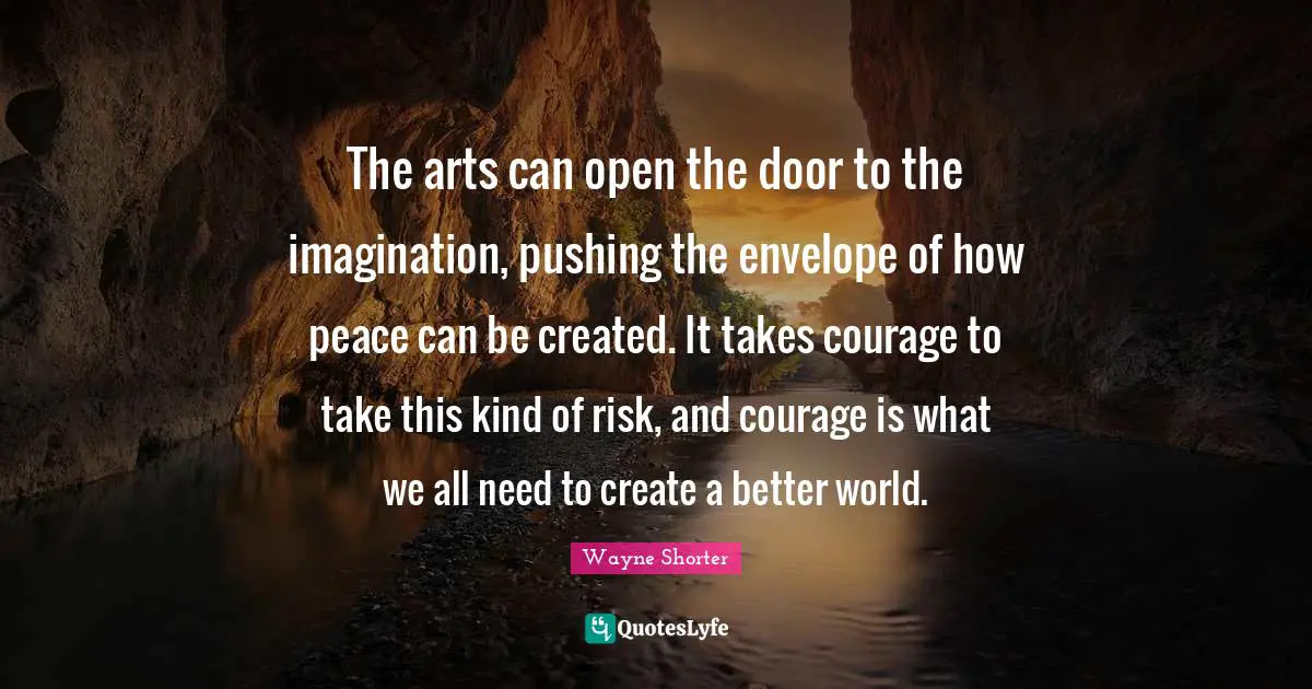 The arts can open the door to the imagination, pushing the envelope of how peace can be created. It takes courage to take this kind of risk, and courage is what we all need to create a better world.