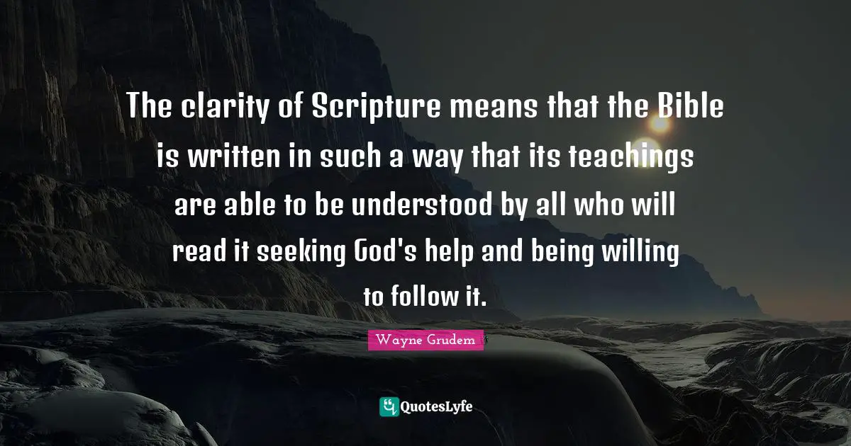 The clarity of Scripture means that the Bible is written in such a way that its teachings are able to be understood by all who will read it seeking God's help and being willing to follow it.