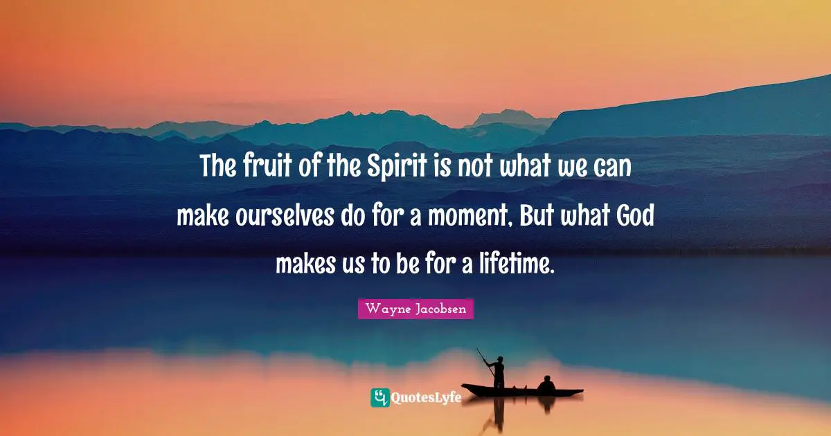 The fruit of the Spirit is not what we can make ourselves do for a moment, But what God makes us to be for a lifetime.