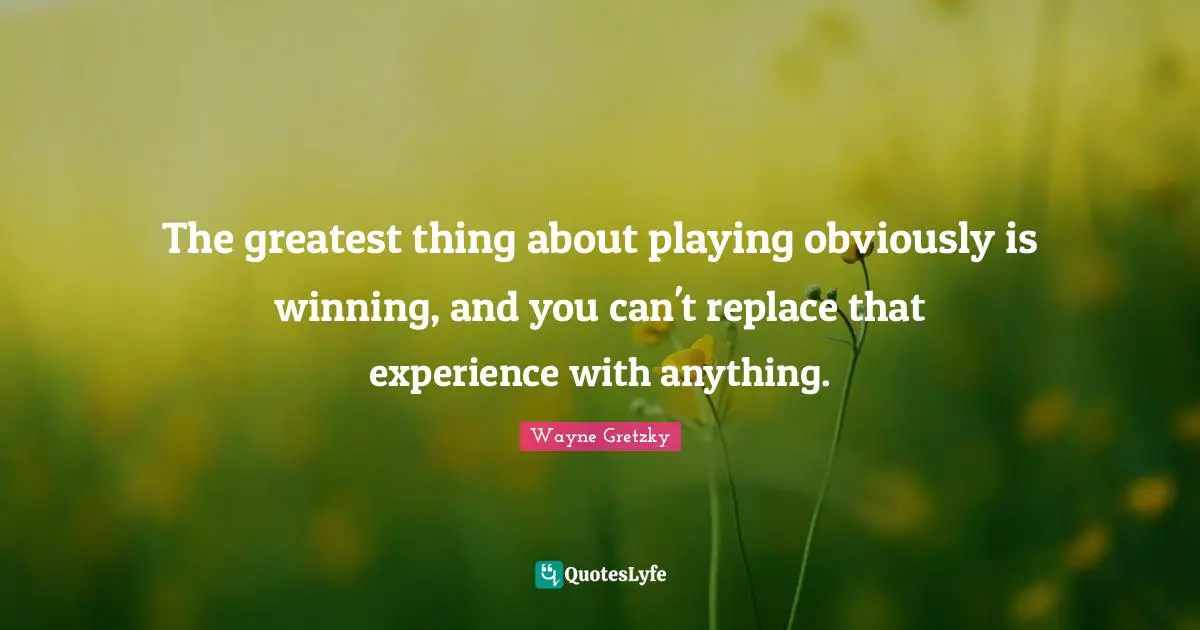 The greatest thing about playing obviously is winning, and you can't replace that experience with anything.