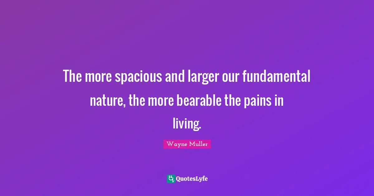 The more spacious and larger our fundamental nature, the more bearable the pains in living.
