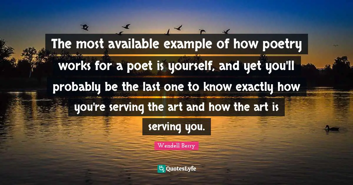 The most available example of how poetry works for a poet is yourself, and yet you'll probably be the last one to know exactly how you're serving the art and how the art is serving you.