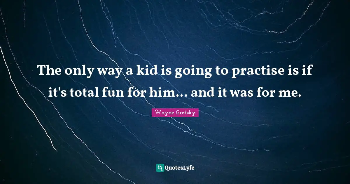 The only way a kid is going to practise is if it's total fun for him... and it was for me.