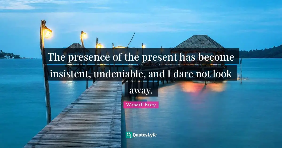 The presence of the present has become insistent, undeniable, and I dare not look away.