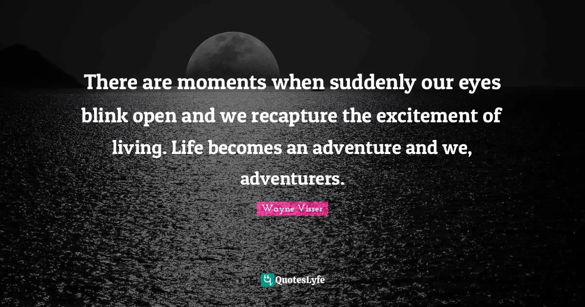 There are moments when suddenly our eyes blink open and we recapture the excitement of living. Life becomes an adventure and we, adventurers.