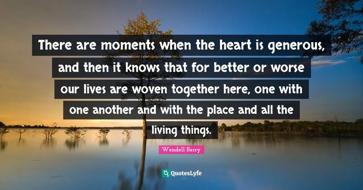 There are moments when the heart is generous, and then it knows that for better or worse our lives are woven together here, one with one another and with the place and all the living things.