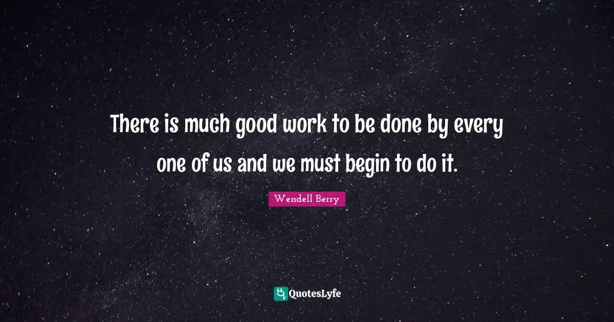 Wendell Berry Quotes: "There is much good work to be done by every one of us and we must begin to do it."