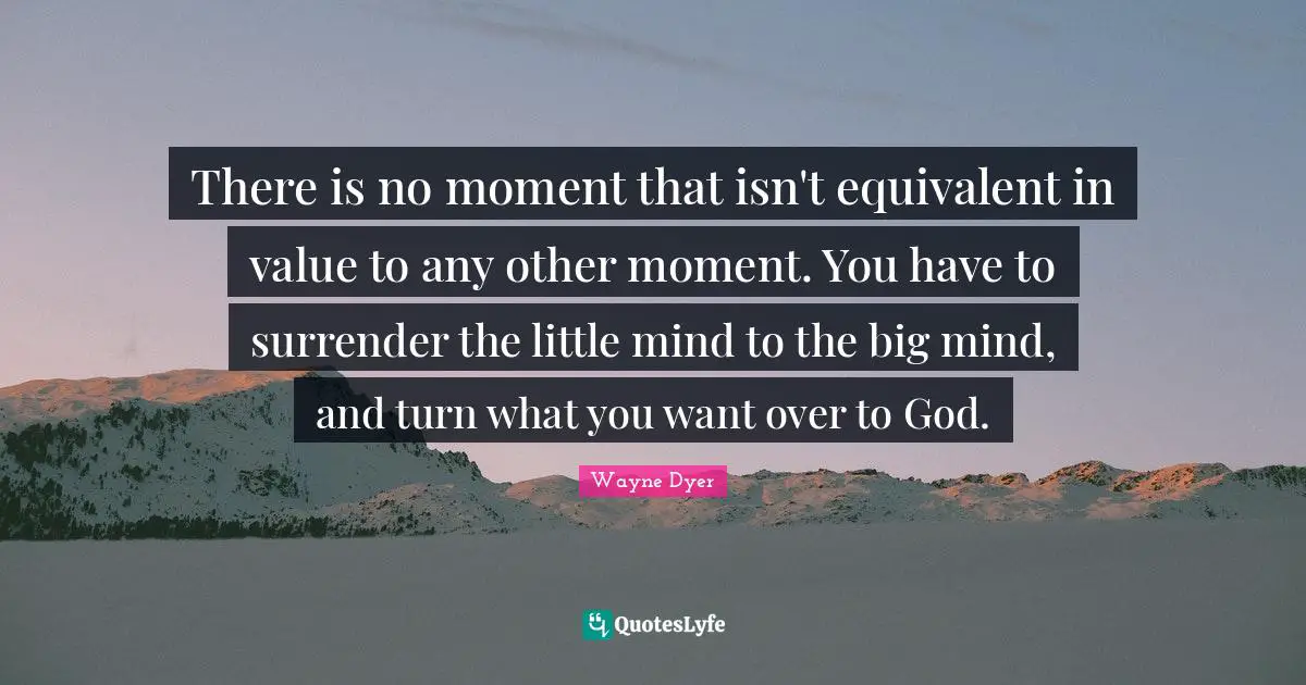 There is no moment that isn't equivalent in value to any other moment. You have to surrender the little mind to the big mind, and turn what you want over to God.