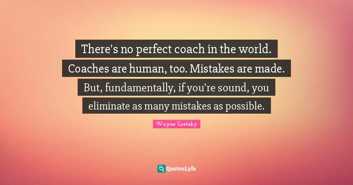 There's no perfect coach in the world. Coaches are human, too. Mistakes are made. But, fundamentally, if you're sound, you eliminate as many mistakes as possible.