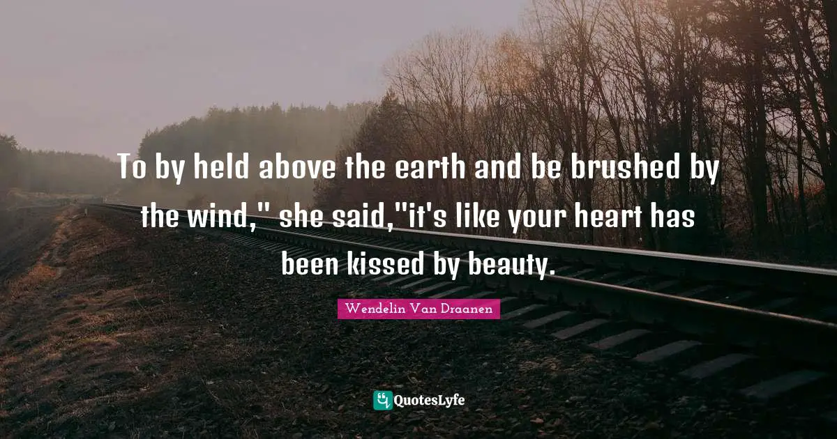 To by held above the earth and be brushed by the wind," she said,"it's like your heart has been kissed by beauty.