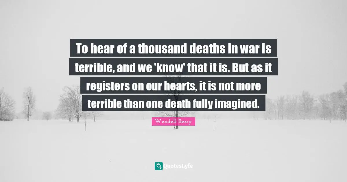 To hear of a thousand deaths in war is terrible, and we 'know' that it is. But as it registers on our hearts, it is not more terrible than one death fully imagined.