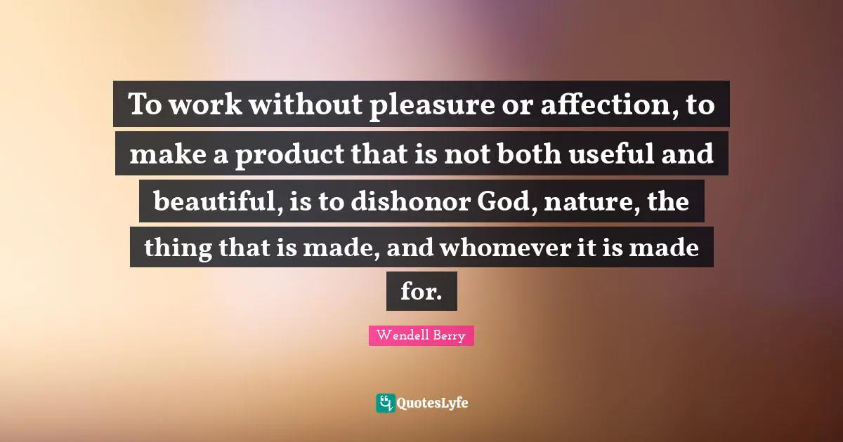 To work without pleasure or affection, to make a product that is not both useful and beautiful, is to dishonor God, nature, the thing that is made, and whomever it is made for.