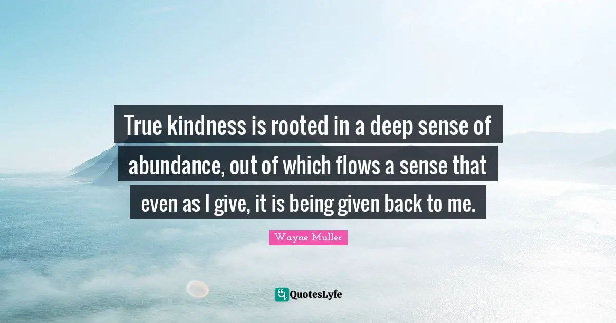 True kindness is rooted in a deep sense of abundance, out of which flows a sense that even as I give, it is being given back to me.