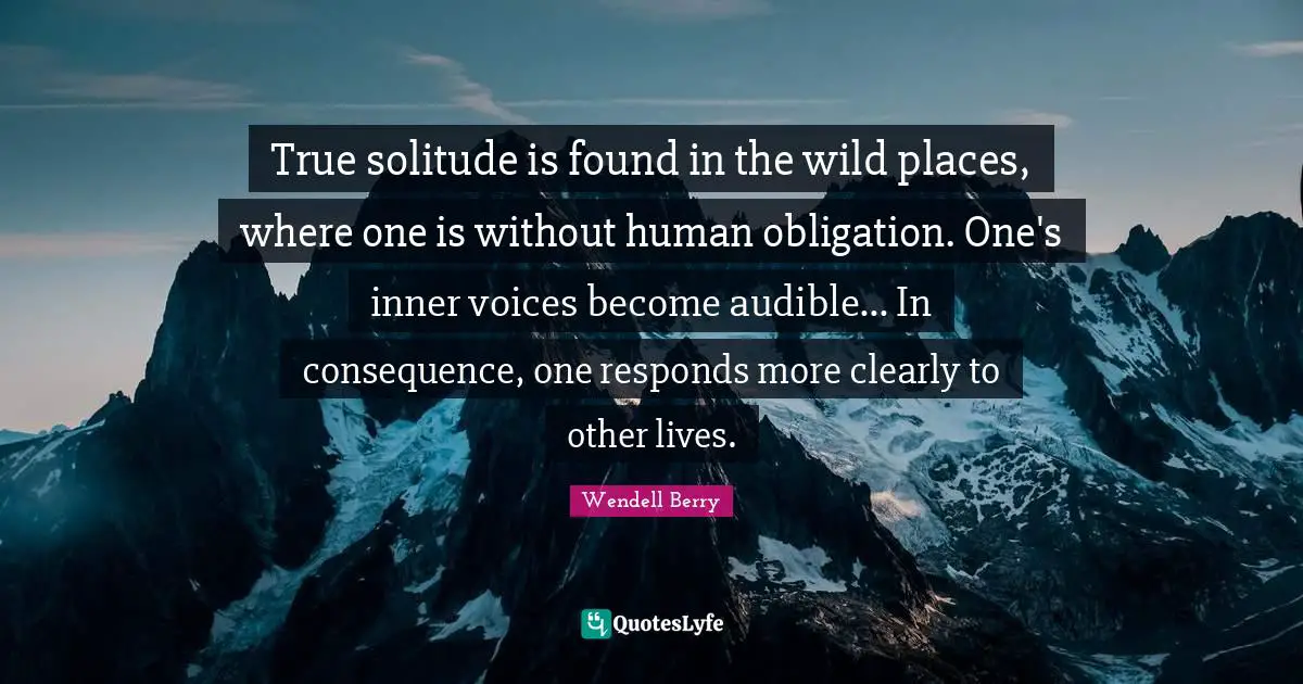 Wendell Berry Quotes: "True solitude is found in the wild places, where one is without human obligation. One's inner voices become audible... In consequence, one responds more clearly to other lives."