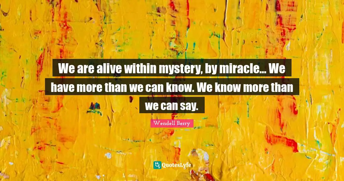 We are alive within mystery, by miracle... We have more than we can know. We know more than we can say.