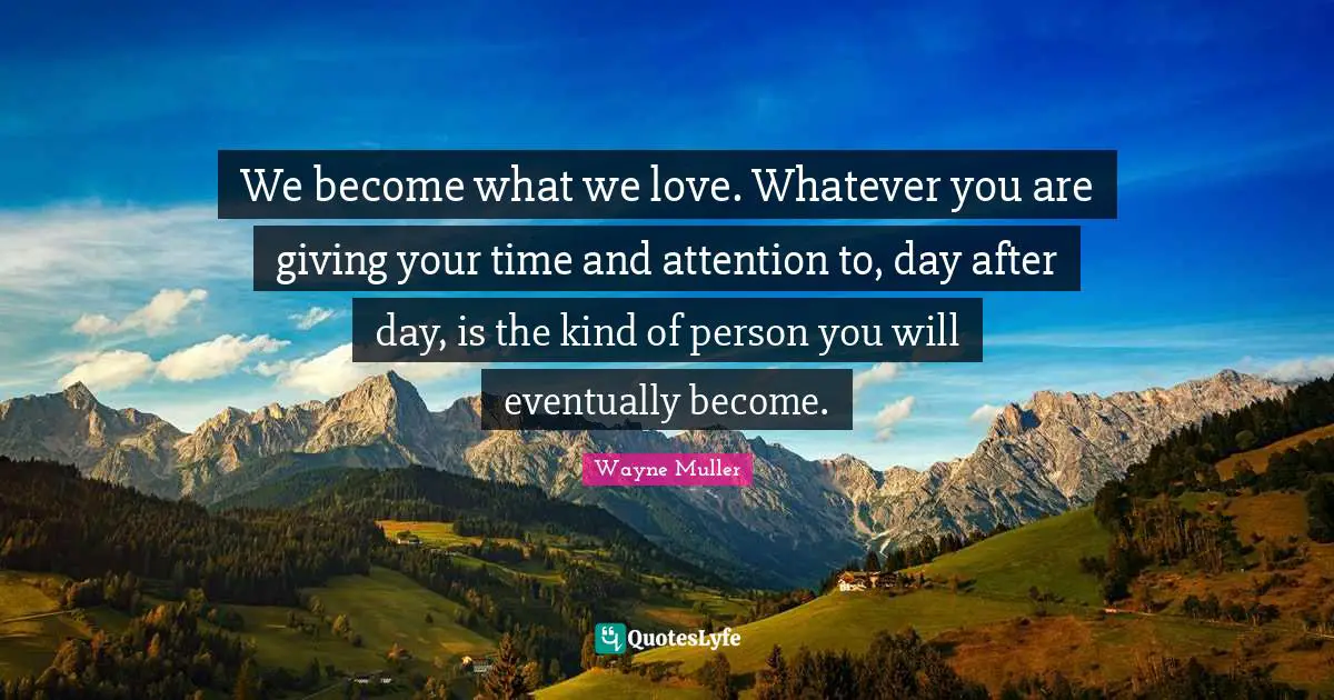 We become what we love. Whatever you are giving your time and attention to, day after day, is the kind of person you will eventually become.