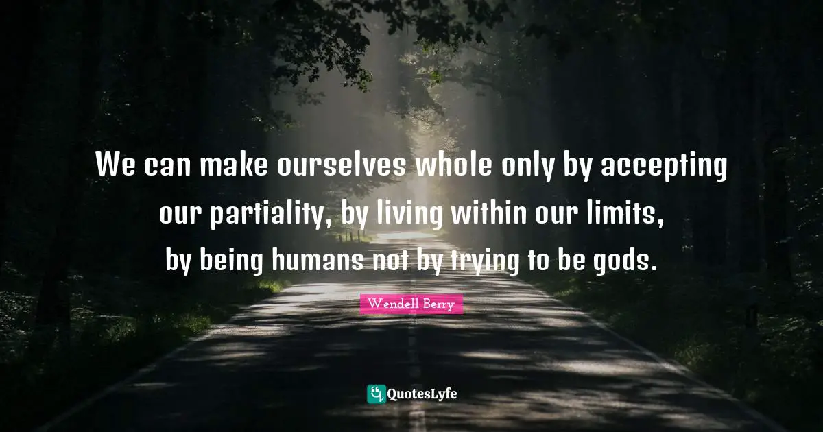 Wendell Berry Quotes: "We can make ourselves whole only by accepting our partiality, by living within our limits, by being humans not by trying to be gods."