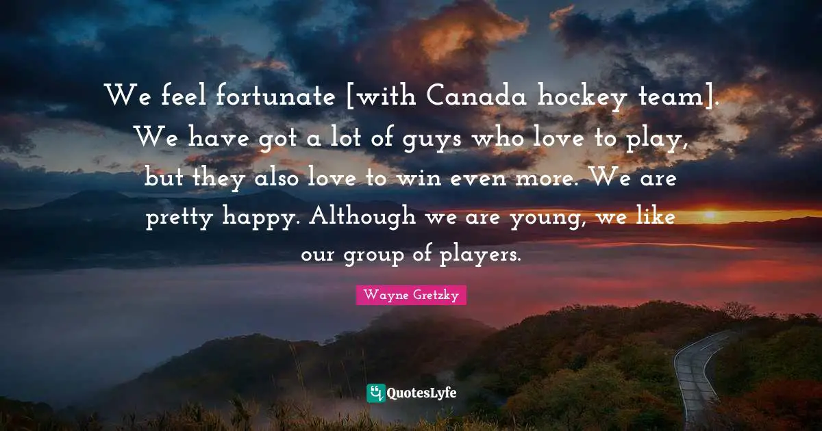 We feel fortunate [with Canada hockey team]. We have got a lot of guys who love to play, but they also love to win even more. We are pretty happy. Although we are young, we like our group of players.