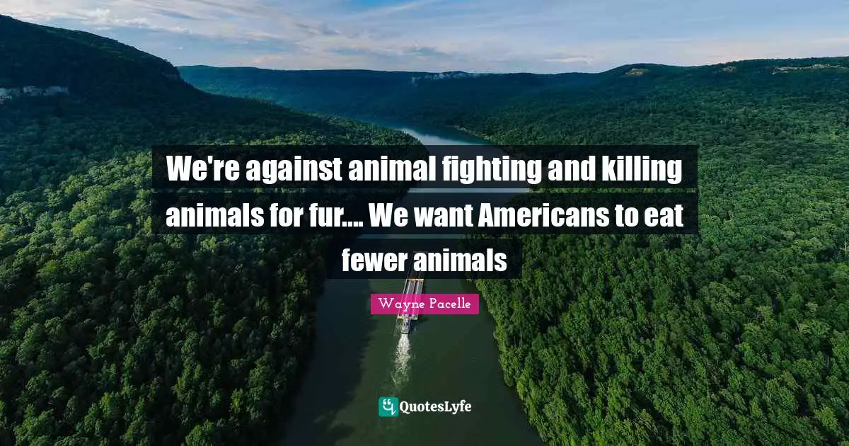We're against animal fighting and killing animals for fur.... We want Americans to eat fewer animals