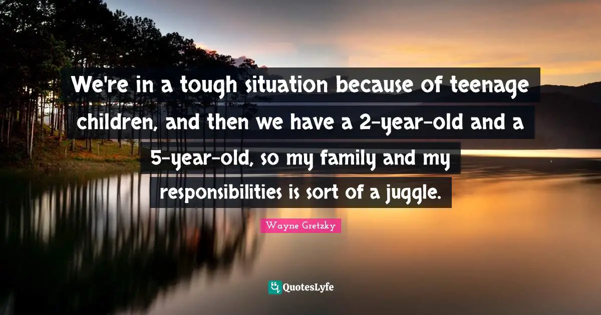 We're in a tough situation because of teenage children, and then we have a 2-year-old and a 5-year-old, so my family and my responsibilities is sort of a juggle.