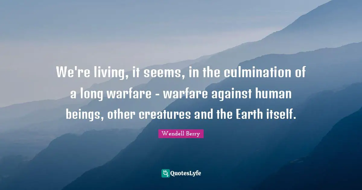 Culmination Quotes: "We're living, it seems, in the culmination of a long warfare - warfare against human beings, other creatures and the Earth itself."