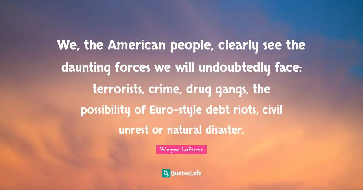Wayne LaPierre Quotes: "We, the American people, clearly see the daunting forces we will undoubtedly face: terrorists, crime, drug gangs, the possibility of Euro-style debt riots, civil unrest or natural disaster."