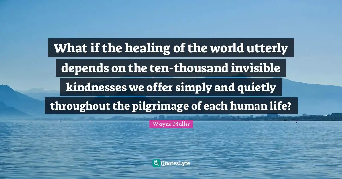 Pilgrimage Quotes: "What if the healing of the world utterly depends on the ten-thousand invisible kindnesses we offer simply and quietly throughout the pilgrimage of each human life?"