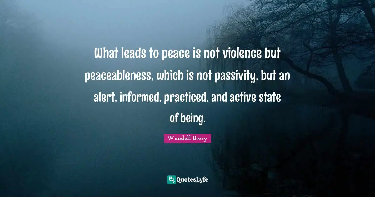 What leads to peace is not violence but peaceableness, which is not passivity, but an alert, informed, practiced, and active state of being.