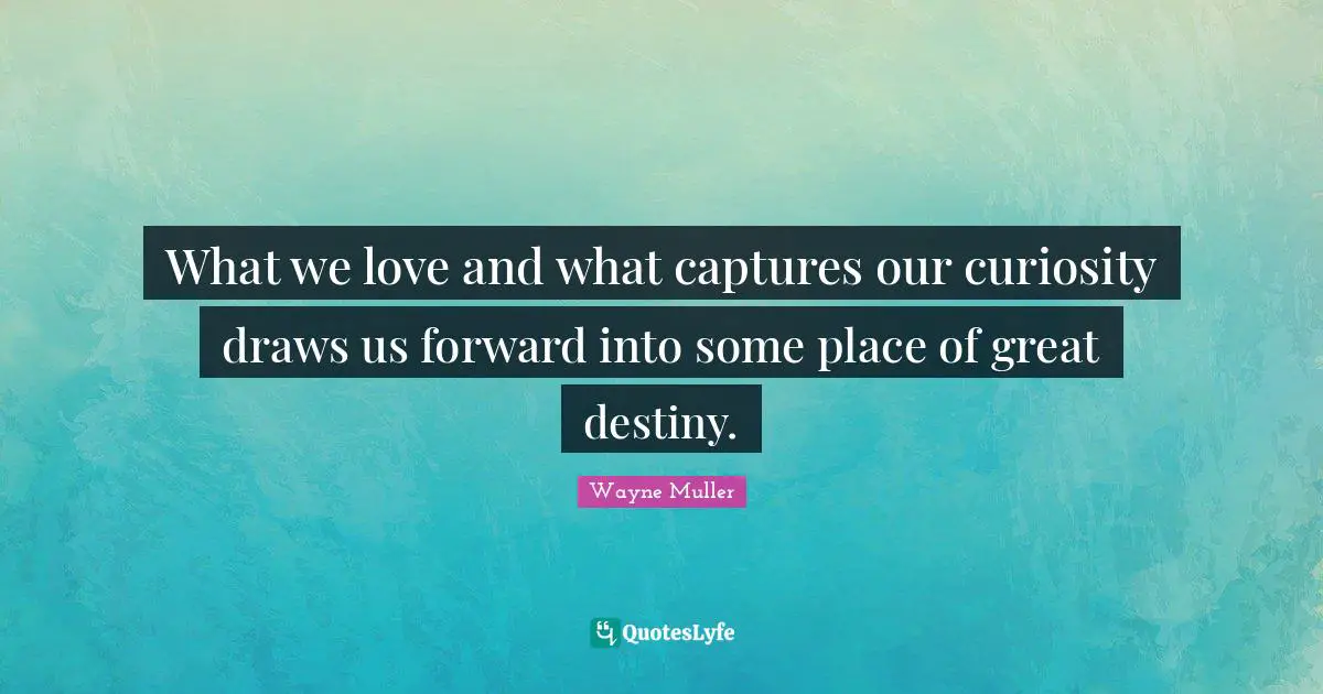 What we love and what captures our curiosity draws us forward into some place of great destiny.