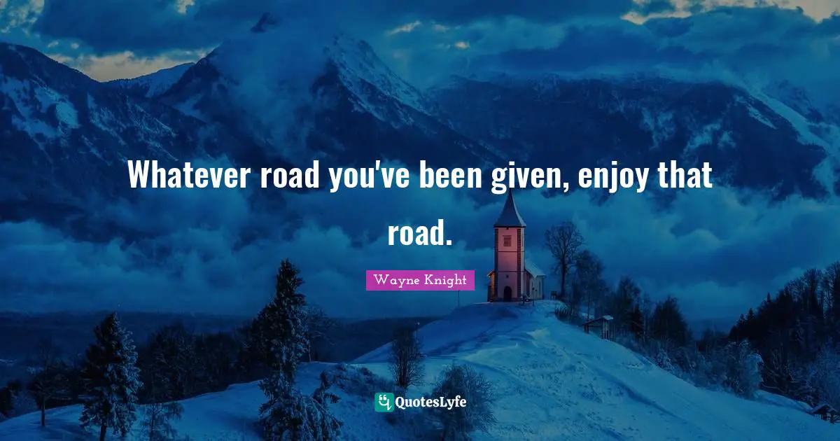 Whatever road you've been given, enjoy that road.