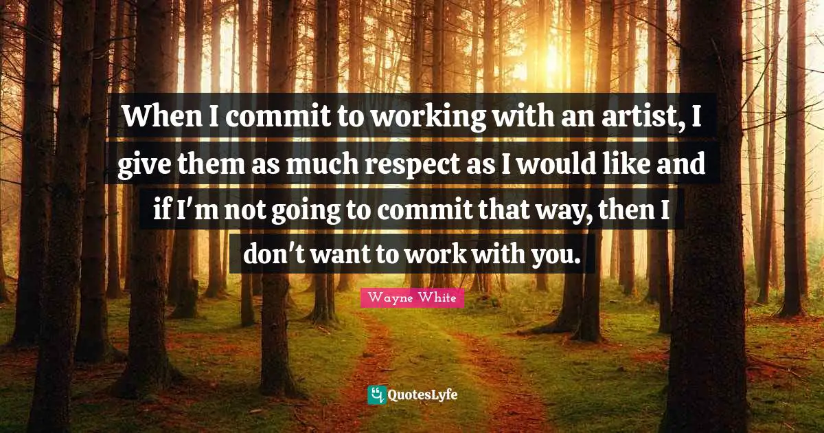 When I commit to working with an artist, I give them as much respect as I would like and if I'm not going to commit that way, then I don't want to work with you.
