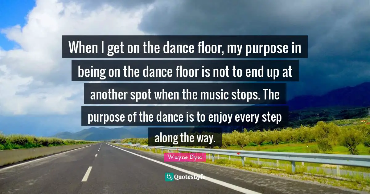 When I get on the dance floor, my purpose in being on the dance floor is not to end up at another spot when the music stops. The purpose of the dance is to enjoy every step along the way.