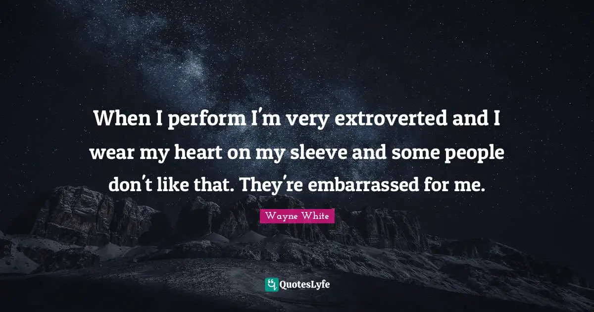 When I perform I'm very extroverted and I wear my heart on my sleeve and some people don't like that. They're embarrassed for me.