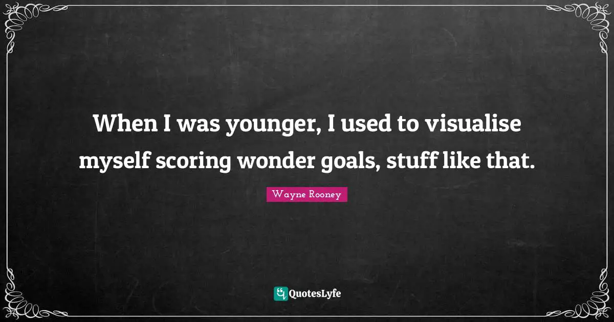 When I was younger, I used to visualise myself scoring wonder goals, stuff like that.