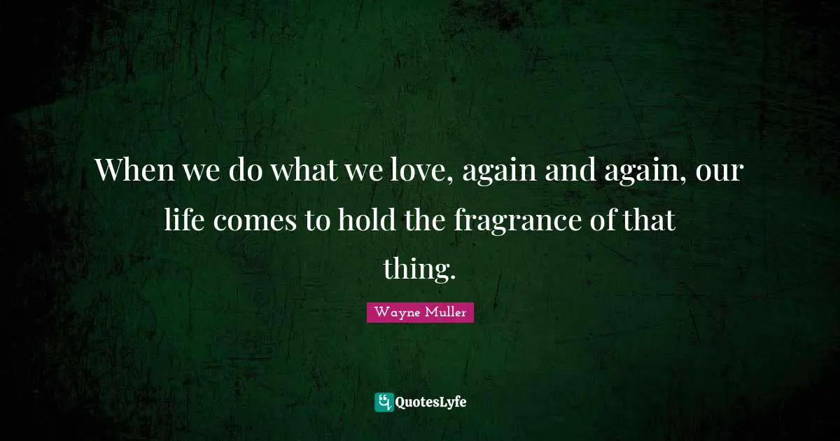 When we do what we love, again and again, our life comes to hold the fragrance of that thing.