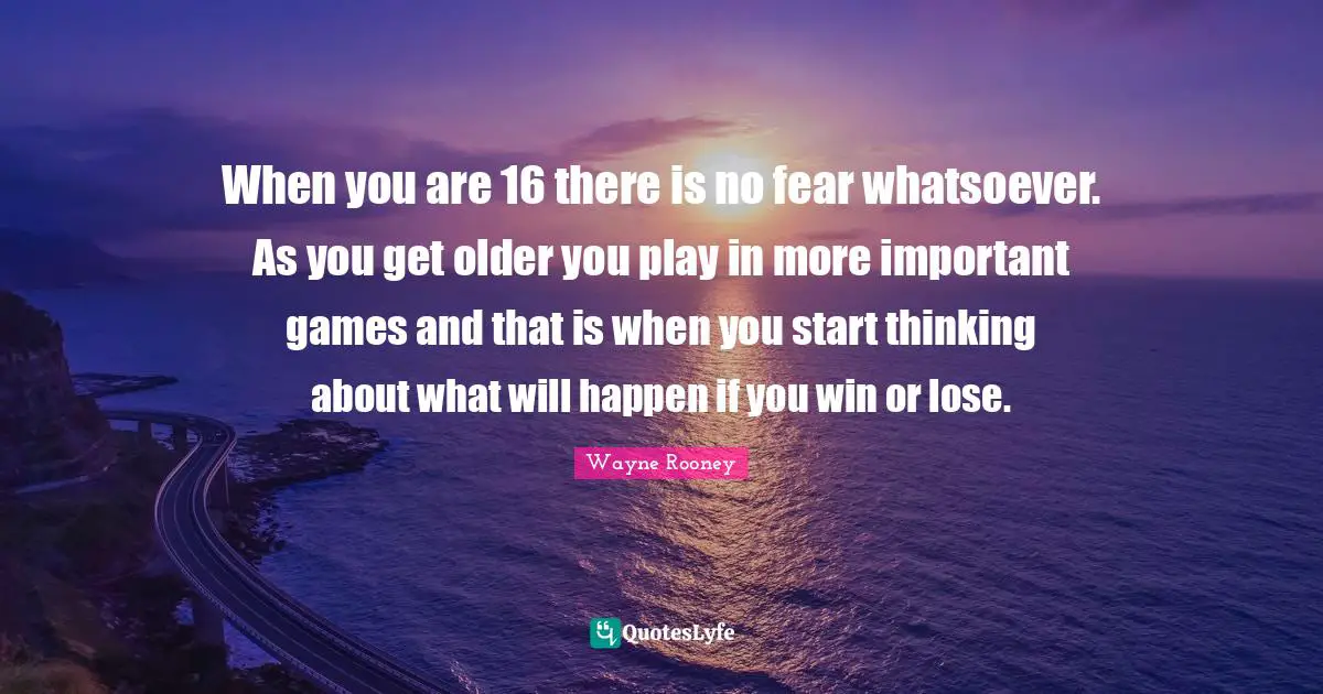When you are 16 there is no fear whatsoever. As you get older you play in more important games and that is when you start thinking about what will happen if you win or lose.