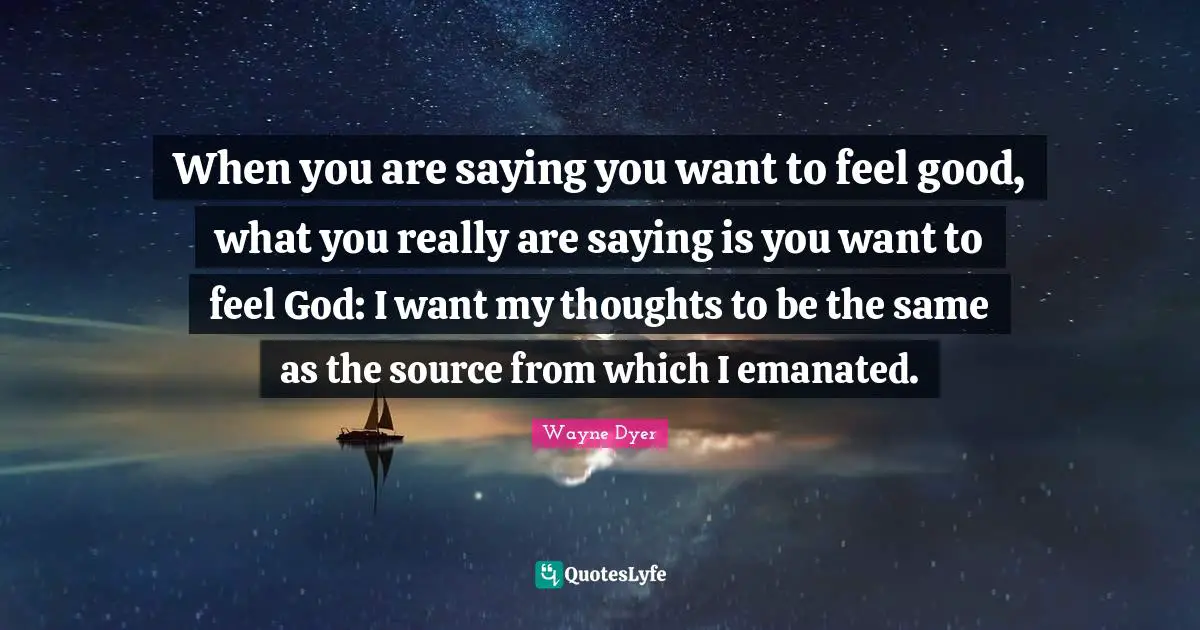 When you are saying you want to feel good, what you really are saying is you want to feel God: I want my thoughts to be the same as the source from which I emanated.