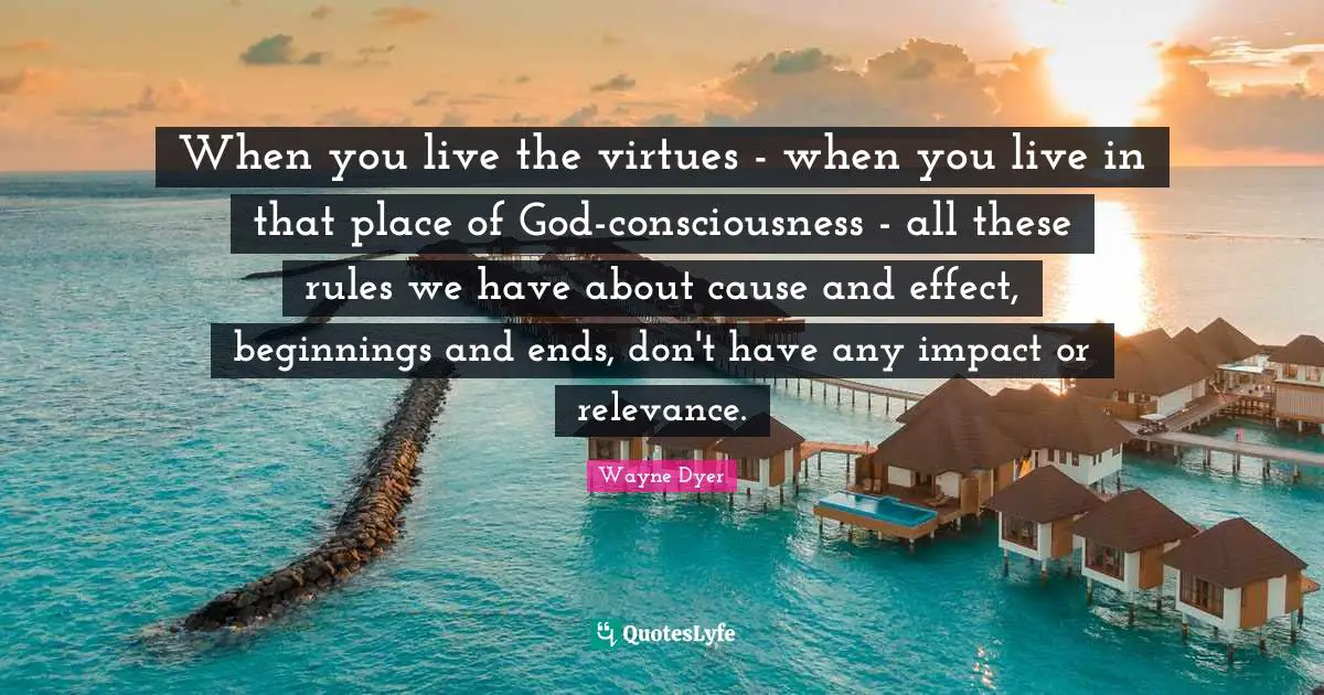 When you live the virtues - when you live in that place of God-consciousness - all these rules we have about cause and effect, beginnings and ends, don't have any impact or relevance.