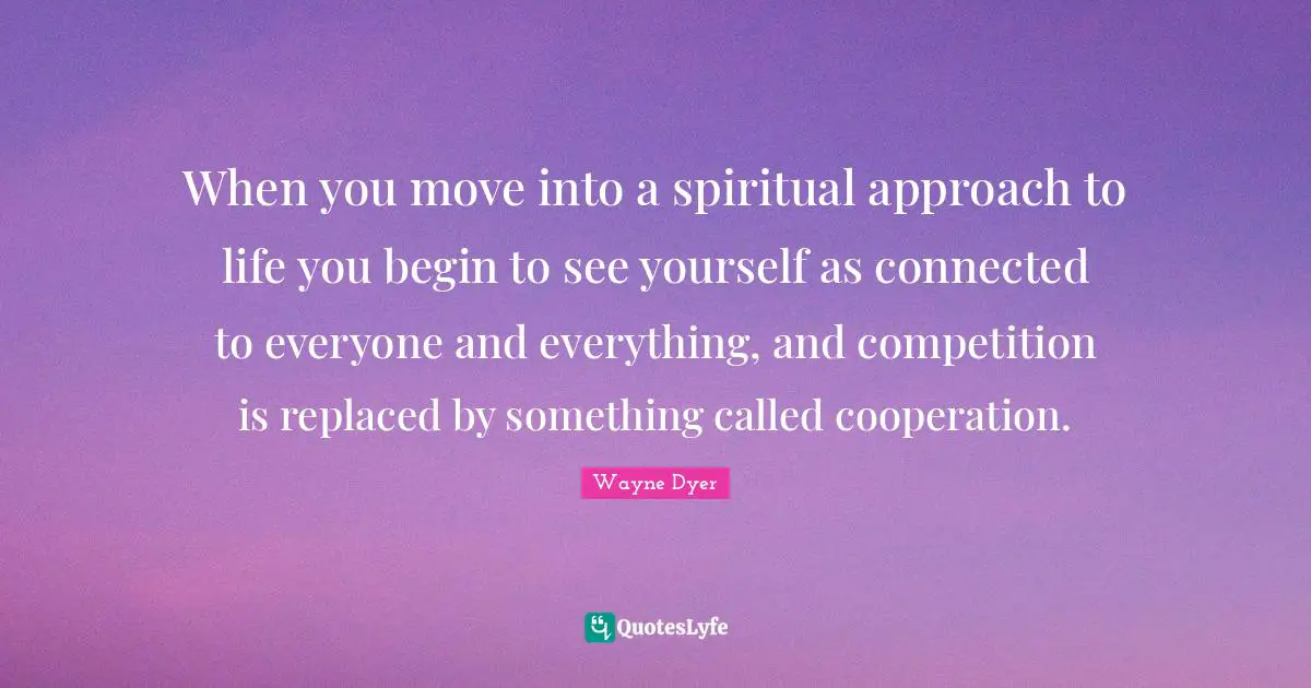 When you move into a spiritual approach to life you begin to see yourself as connected to everyone and everything, and competition is replaced by something called cooperation.
