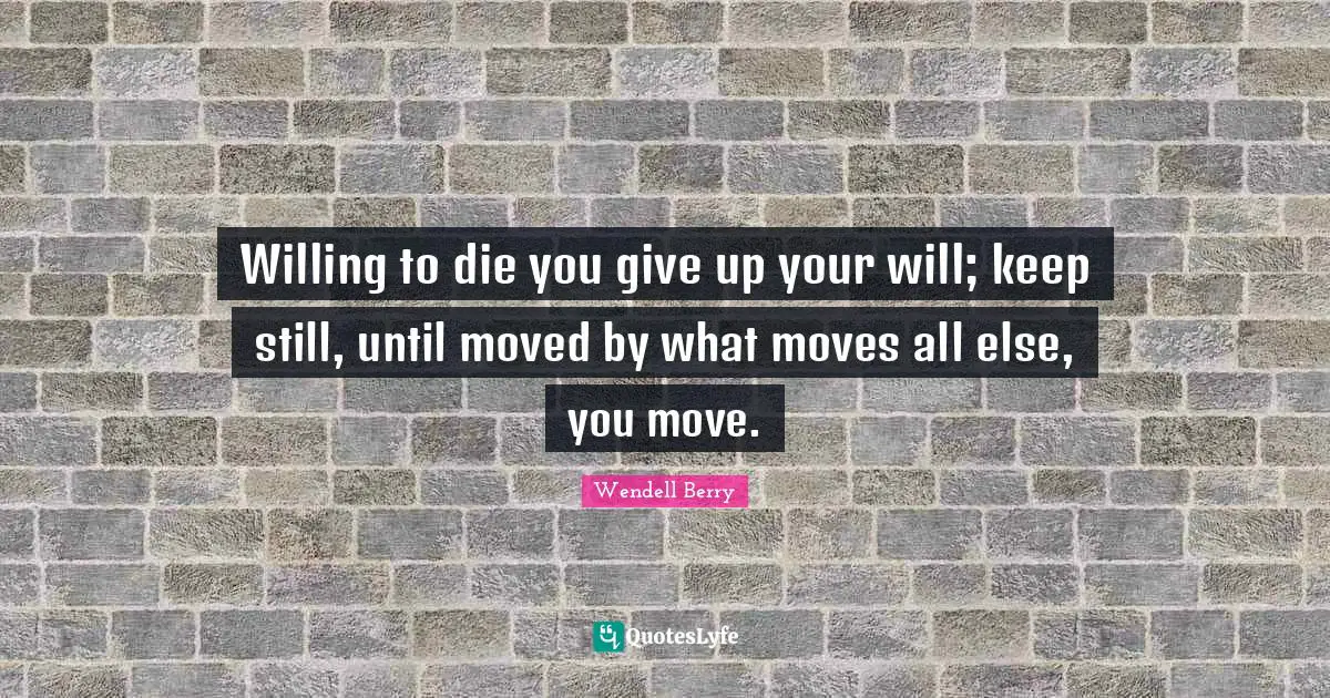 Willing to die you give up your will; keep still, until moved by what moves all else, you move.