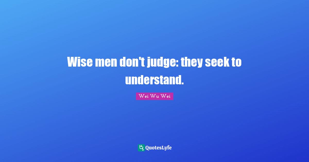 Wise men don't judge: they seek to understand.
