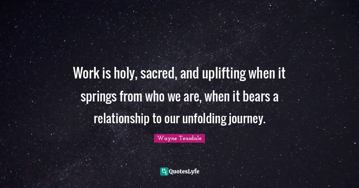 Work is holy, sacred, and uplifting when it springs from who we are, when it bears a relationship to our unfolding journey.