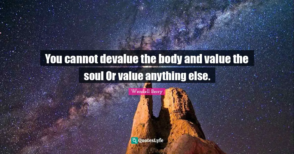 You cannot devalue the body and value the soul Or value anything else.