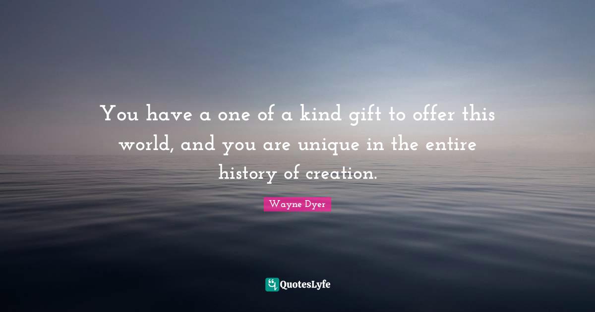 You have a one of a kind gift to offer this world, and you are unique in the entire history of creation.
