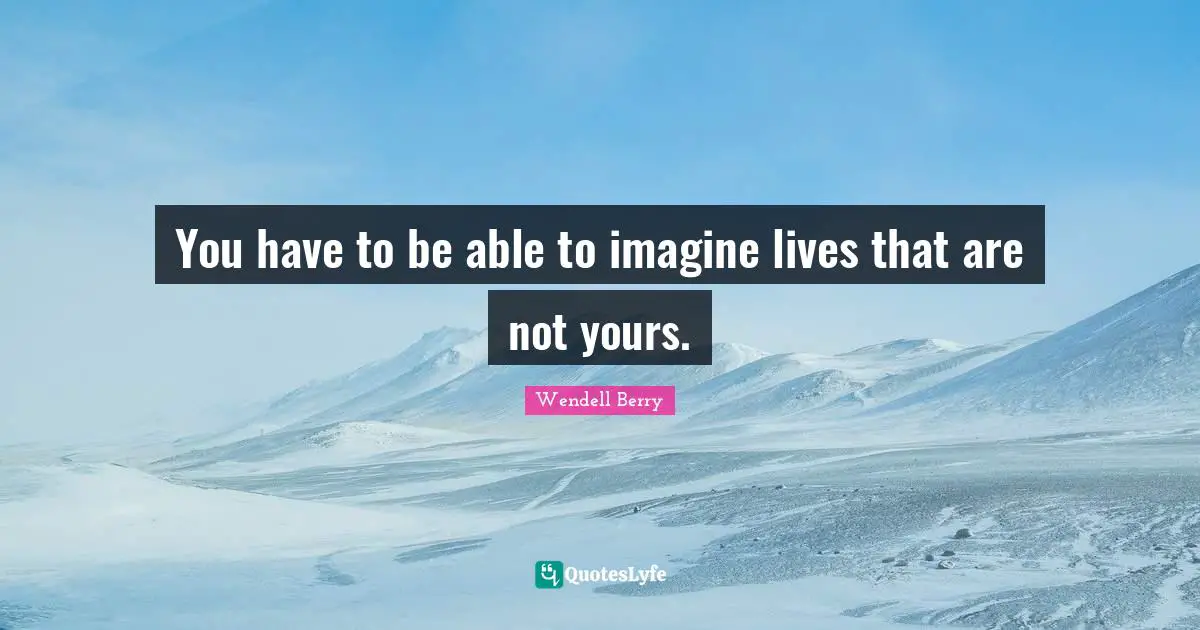 You have to be able to imagine lives that are not yours.