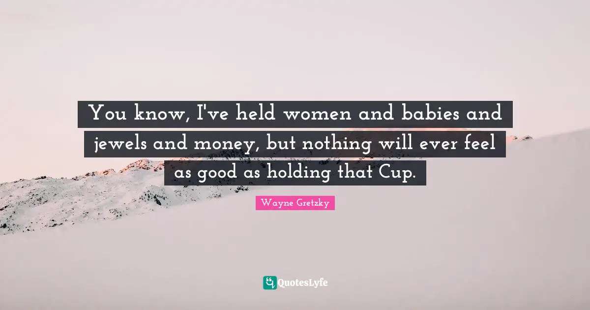 Hockey Quotes: "You know, I've held women and babies and jewels and money, but nothing will ever feel as good as holding that Cup."