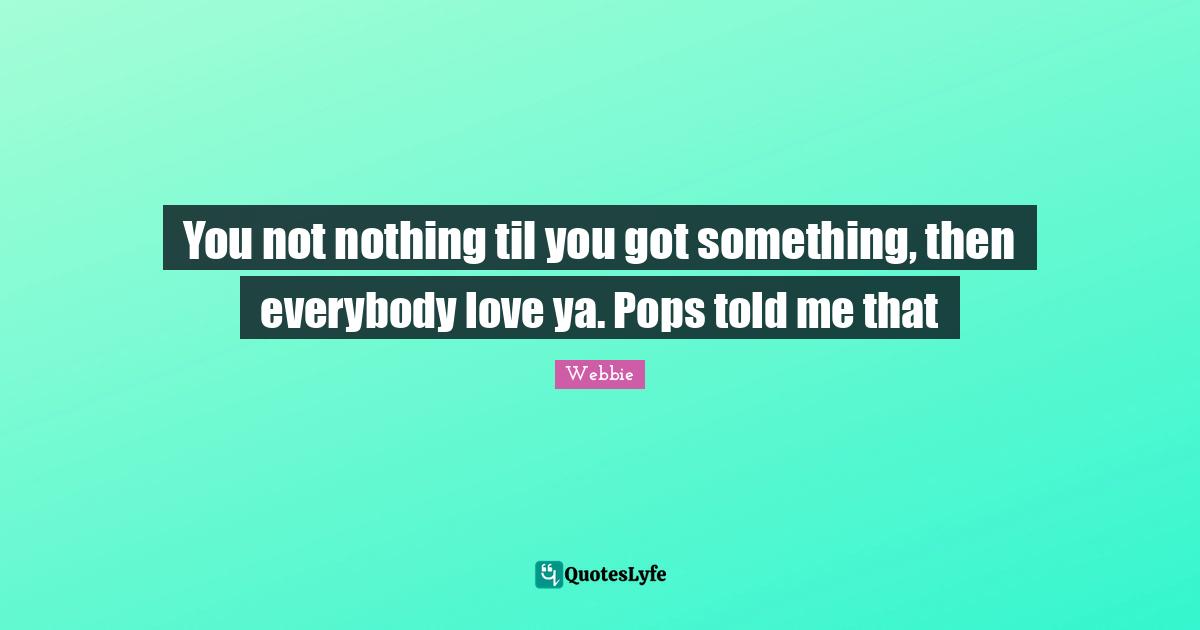 You not nothing til you got something, then everybody love ya. Pops told me that
