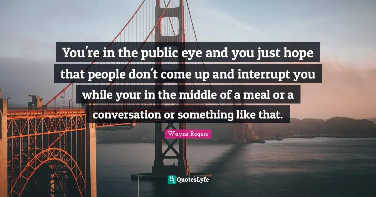 You're in the public eye and you just hope that people don't come up and interrupt you while your in the middle of a meal or a conversation or something like that.