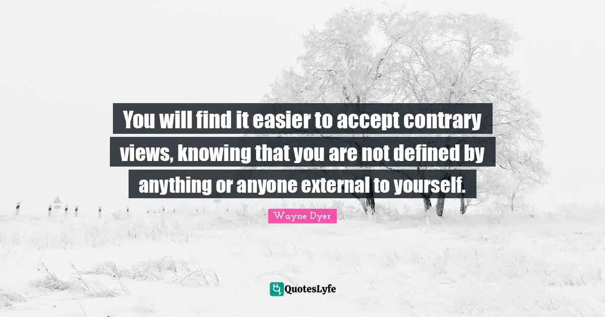 You will find it easier to accept contrary views, knowing that you are not defined by anything or anyone external to yourself.