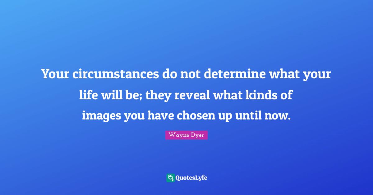Your circumstances do not determine what your life will be; they reveal what kinds of images you have chosen up until now.